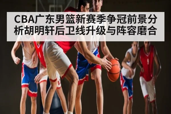 CBA广东男篮新赛季争冠前景分析胡明轩后卫线升级与阵容磨合