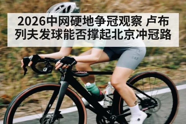 2026中网硬地争冠观察 卢布列夫发球能否撑起北京冲冠路