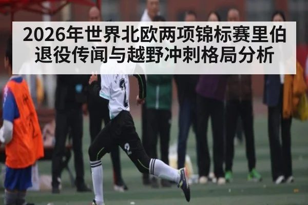 2026年世界北欧两项锦标赛里伯退役传闻与越野冲刺格局分析