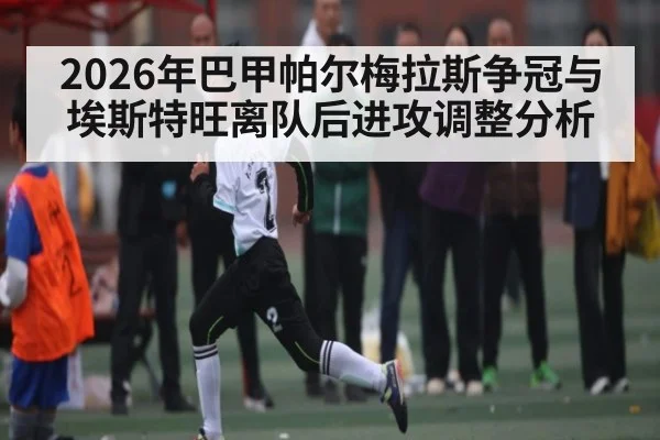 2026年巴甲帕尔梅拉斯争冠与埃斯特旺离队后进攻调整分析